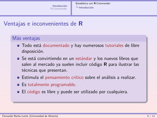 Estadística con R-Commander
                                        Introducción
                                       R-Commander       Introducción




 Ventajas e inconvenientes de R

        Más ventajas
                Todo está documentado y hay numerosos tutoriales de libre
                disposición.
                Se está convirtiendo en un estándar y los nuevos libros que
                salen al mercado ya suelen incluir código R para ilustrar las
                técnicas que presentan.
                Estimula el pensamiento crítico sobre el análisis a realizar.
                Es totalmente programable.
                El código es libre y puede ser utilizado por cualquiera.




Fernando Reche Lorite (Universidad de Almería)                                       6 / 13
 