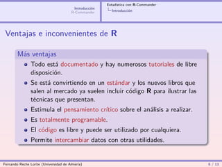 Estadística con R-Commander
                                        Introducción
                                       R-Commander       Introducción




 Ventajas e inconvenientes de R

        Más ventajas
                Todo está documentado y hay numerosos tutoriales de libre
                disposición.
                Se está convirtiendo en un estándar y los nuevos libros que
                salen al mercado ya suelen incluir código R para ilustrar las
                técnicas que presentan.
                Estimula el pensamiento crítico sobre el análisis a realizar.
                Es totalmente programable.
                El código es libre y puede ser utilizado por cualquiera.
                Permite intercambiar datos con otras utilidades.


Fernando Reche Lorite (Universidad de Almería)                                       6 / 13
 