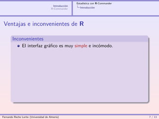 Estadística con R-Commander
                                        Introducción
                                       R-Commander       Introducción




 Ventajas e inconvenientes de R

        Inconvenientes
                El interfaz gráﬁco es muy simple e incómodo.




Fernando Reche Lorite (Universidad de Almería)                                       7 / 13
 