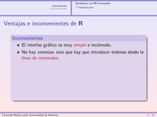 Estadística con R-Commander
                                        Introducción
                                       R-Commander       Introducción




 Ventajas e inconvenientes de R

        Inconvenientes
                El interfaz gráﬁco es muy simple e incómodo.
                No hay «menús» sino que hay que introducir órdenes desde la
                línea de comandos.




Fernando Reche Lorite (Universidad de Almería)                                       7 / 13
 