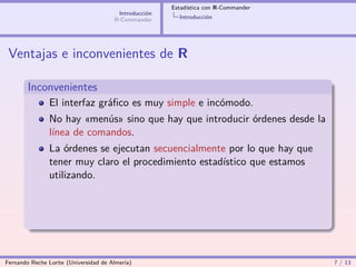 Estadística con R-Commander
                                        Introducción
                                       R-Commander       Introducción




 Ventajas e inconvenientes de R

        Inconvenientes
                El interfaz gráﬁco es muy simple e incómodo.
                No hay «menús» sino que hay que introducir órdenes desde la
                línea de comandos.
                La órdenes se ejecutan secuencialmente por lo que hay que
                tener muy claro el procedimiento estadístico que estamos
                utilizando.




Fernando Reche Lorite (Universidad de Almería)                                       7 / 13
 