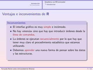 Estadística con R-Commander
                                        Introducción
                                       R-Commander       Introducción




 Ventajas e inconvenientes de R

        Inconvenientes
                El interfaz gráﬁco es muy simple e incómodo.
                No hay «menús» sino que hay que introducir órdenes desde la
                línea de comandos.
                La órdenes se ejecutan secuencialmente por lo que hay que
                tener muy claro el procedimiento estadístico que estamos
                utilizando.
                Debemos aprender una nueva forma de pensar sobre los datos
                y las estructuras.




Fernando Reche Lorite (Universidad de Almería)                                       7 / 13
 