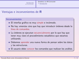 Estadística con R-Commander
                                        Introducción
                                       R-Commander       Introducción




 Ventajas e inconvenientes de R

        Inconvenientes
                El interfaz gráﬁco es muy simple e incómodo.
                No hay «menús» sino que hay que introducir órdenes desde la
                línea de comandos.
                La órdenes se ejecutan secuencialmente por lo que hay que
                tener muy claro el procedimiento estadístico que estamos
                utilizando.
                Debemos aprender una nueva forma de pensar sobre los datos
                y las estructuras.
                El usuario debe conocer los comandos que realizan los análisis.


Fernando Reche Lorite (Universidad de Almería)                                       7 / 13
 