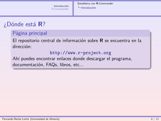 Estadística con R-Commander
                                        Introducción
                                       R-Commander       Introducción




 ¿Dónde está R?
        Página principal
        El repositorio central de información sobre R se encuentra en la
        dirección:
                           http://www.r-project.org
        Ahí puedes encontrar enlaces donde descargar el programa,
        documentación, FAQs, libros, etc...




Fernando Reche Lorite (Universidad de Almería)                                       8 / 13
 
