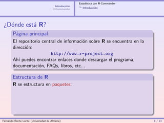 Estadística con R-Commander
                                        Introducción
                                       R-Commander       Introducción




 ¿Dónde está R?
        Página principal
        El repositorio central de información sobre R se encuentra en la
        dirección:
                           http://www.r-project.org
        Ahí puedes encontrar enlaces donde descargar el programa,
        documentación, FAQs, libros, etc...

        Estructura de R
        R se estructura en paquetes:




Fernando Reche Lorite (Universidad de Almería)                                       8 / 13
 
