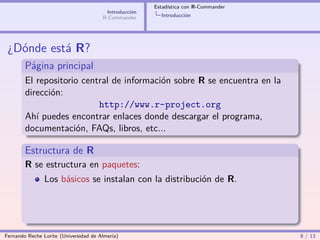Estadística con R-Commander
                                        Introducción
                                       R-Commander       Introducción




 ¿Dónde está R?
        Página principal
        El repositorio central de información sobre R se encuentra en la
        dirección:
                           http://www.r-project.org
        Ahí puedes encontrar enlaces donde descargar el programa,
        documentación, FAQs, libros, etc...

        Estructura de R
        R se estructura en paquetes:
                Los básicos se instalan con la distribución de R.




Fernando Reche Lorite (Universidad de Almería)                                       8 / 13
 
