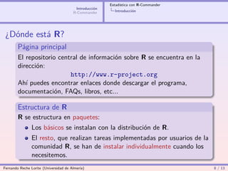 Estadística con R-Commander
                                        Introducción
                                       R-Commander       Introducción




 ¿Dónde está R?
        Página principal
        El repositorio central de información sobre R se encuentra en la
        dirección:
                           http://www.r-project.org
        Ahí puedes encontrar enlaces donde descargar el programa,
        documentación, FAQs, libros, etc...

        Estructura de R
        R se estructura en paquetes:
                Los básicos se instalan con la distribución de R.
                El resto, que realizan tareas implementadas por usuarios de la
                comunidad R, se han de instalar individualmente cuando los
                necesitemos.
Fernando Reche Lorite (Universidad de Almería)                                       8 / 13
 