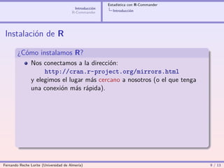 Estadística con R-Commander
                                        Introducción
                                       R-Commander       Introducción




 Instalación de R

        ¿Cómo instalamos R?
                Nos conectamos a la dirección:
                     http://cran.r-project.org/mirrors.html
                y elegimos el lugar más cercano a nosotros (o el que tenga
                una conexión más rápida).




Fernando Reche Lorite (Universidad de Almería)                                       9 / 13
 