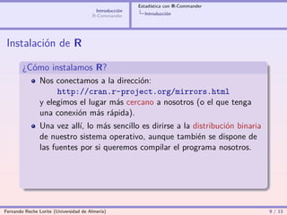 Estadística con R-Commander
                                        Introducción
                                       R-Commander       Introducción




 Instalación de R

        ¿Cómo instalamos R?
                Nos conectamos a la dirección:
                     http://cran.r-project.org/mirrors.html
                y elegimos el lugar más cercano a nosotros (o el que tenga
                una conexión más rápida).
                Una vez allí, lo más sencillo es dirirse a la distribución binaria
                de nuestro sistema operativo, aunque también se dispone de
                las fuentes por si queremos compilar el programa nosotros.




Fernando Reche Lorite (Universidad de Almería)                                       9 / 13
 