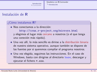 Estadística con R-Commander
                                        Introducción
                                       R-Commander       Introducción




 Instalación de R

        ¿Cómo instalamos R?
                Nos conectamos a la dirección:
                     http://cran.r-project.org/mirrors.html
                y elegimos el lugar más cercano a nosotros (o el que tenga
                una conexión más rápida).
                Una vez allí, lo más sencillo es dirirse a la distribución binaria
                de nuestro sistema operativo, aunque también se dispone de
                las fuentes por si queremos compilar el programa nosotros.
                Una vez elegida, seguimos las instrucciones. En el caso de
                Windows, basta con dirigirse al directorio base, descargar y
                ejecutar el ﬁchero *.exe.


Fernando Reche Lorite (Universidad de Almería)                                       9 / 13
 