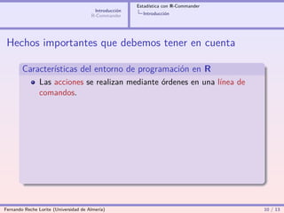 Estadística con R-Commander
                                        Introducción
                                       R-Commander       Introducción




 Hechos importantes que debemos tener en cuenta

        Características del entorno de programación en R
                Las acciones se realizan mediante órdenes en una línea de
                comandos.




Fernando Reche Lorite (Universidad de Almería)                                       10 / 13
 