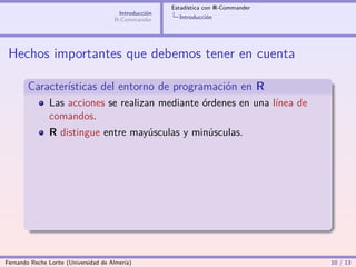 Estadística con R-Commander
                                        Introducción
                                       R-Commander       Introducción




 Hechos importantes que debemos tener en cuenta

        Características del entorno de programación en R
                Las acciones se realizan mediante órdenes en una línea de
                comandos.
                R distingue entre mayúsculas y minúsculas.




Fernando Reche Lorite (Universidad de Almería)                                       10 / 13
 
