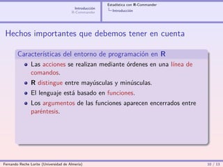 Estadística con R-Commander
                                        Introducción
                                       R-Commander       Introducción




 Hechos importantes que debemos tener en cuenta

        Características del entorno de programación en R
                Las acciones se realizan mediante órdenes en una línea de
                comandos.
                R distingue entre mayúsculas y minúsculas.
                El lenguaje está basado en funciones.
                Los argumentos de las funciones aparecen encerrados entre
                paréntesis.




Fernando Reche Lorite (Universidad de Almería)                                       10 / 13
 