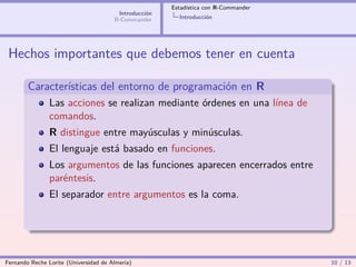 Estadística con R-Commander
                                        Introducción
                                       R-Commander       Introducción




 Hechos importantes que debemos tener en cuenta

        Características del entorno de programación en R
                Las acciones se realizan mediante órdenes en una línea de
                comandos.
                R distingue entre mayúsculas y minúsculas.
                El lenguaje está basado en funciones.
                Los argumentos de las funciones aparecen encerrados entre
                paréntesis.
                El separador entre argumentos es la coma.




Fernando Reche Lorite (Universidad de Almería)                                       10 / 13
 