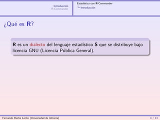 Estadística con R-Commander
                                        Introducción
                                       R-Commander       Introducción




 ¿Qué es R?


        R es un dialecto del lenguaje estadístico S que se distribuye bajo
        licencia GNU (Licencia Pública General).




Fernando Reche Lorite (Universidad de Almería)                                       4 / 13
 