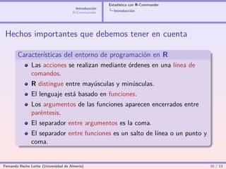 Estadística con R-Commander
                                        Introducción
                                       R-Commander       Introducción




 Hechos importantes que debemos tener en cuenta

        Características del entorno de programación en R
                Las acciones se realizan mediante órdenes en una línea de
                comandos.
                R distingue entre mayúsculas y minúsculas.
                El lenguaje está basado en funciones.
                Los argumentos de las funciones aparecen encerrados entre
                paréntesis.
                El separador entre argumentos es la coma.
                El separador entre funciones es un salto de línea o un punto y
                coma.


Fernando Reche Lorite (Universidad de Almería)                                       10 / 13
 