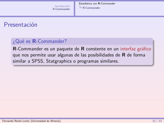 Estadística con R-Commander
                                        Introducción
                                       R-Commander       R-Commander




 Presentación

        ¿Qué es R-Commander?
        R-Commander es un paquete de R constente en un interfaz gráﬁco
        que nos permite usar algunas de las posibilidades de R de forma
        similar a SPSS, Statgraphics o programas similares.




Fernando Reche Lorite (Universidad de Almería)                                       12 / 13
 