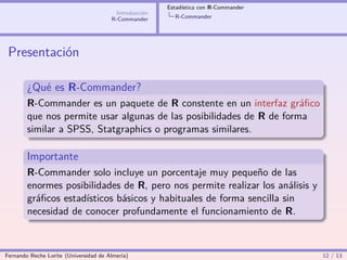 Estadística con R-Commander
                                        Introducción
                                       R-Commander       R-Commander




 Presentación

        ¿Qué es R-Commander?
        R-Commander es un paquete de R constente en un interfaz gráﬁco
        que nos permite usar algunas de las posibilidades de R de forma
        similar a SPSS, Statgraphics o programas similares.

        Importante
        R-Commander solo incluye un porcentaje muy pequeño de las
        enormes posibilidades de R, pero nos permite realizar los análisis y
        gráﬁcos estadísticos básicos y habituales de forma sencilla sin
        necesidad de conocer profundamente el funcionamiento de R.



Fernando Reche Lorite (Universidad de Almería)                                       12 / 13
 