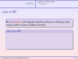Estadística con R-Commander
                                        Introducción
                                       R-Commander       Introducción




 ¿Qué es R?


        R es un dialecto del lenguaje estadístico S que se distribuye bajo
        licencia GNU (Licencia Pública General).

        ¿Qué hace R?




Fernando Reche Lorite (Universidad de Almería)                                       4 / 13
 