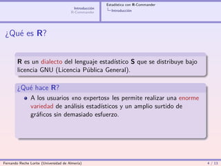 Estadística con R-Commander
                                        Introducción
                                       R-Commander       Introducción




 ¿Qué es R?


        R es un dialecto del lenguaje estadístico S que se distribuye bajo
        licencia GNU (Licencia Pública General).

        ¿Qué hace R?
                A los usuarios «no expertos» les permite realizar una enorme
                variedad de análisis estadísticos y un amplio surtido de
                gráﬁcos sin demasiado esfuerzo.




Fernando Reche Lorite (Universidad de Almería)                                       4 / 13
 