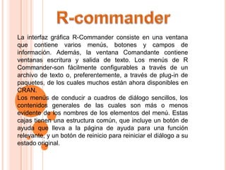 La interfaz gráfica R-Commander consiste en una ventana
que contiene varios menús, botones y campos de
información. Además, la ventana Comandante contiene
ventanas escritura y salida de texto. Los menús de R
Commander-son fácilmente configurables a través de un
archivo de texto o, preferentemente, a través de plug-in de
paquetes, de los cuales muchos están ahora disponibles en
CRAN.
Los menús de conducir a cuadros de diálogo sencillos, los
contenidos generales de las cuales son más o menos
evidente de los nombres de los elementos del menú. Estas
cajas tienen una estructura común, que incluye un botón de
ayuda que lleva a la página de ayuda para una función
relevante, y un botón de reinicio para reiniciar el diálogo a su
estado original.
 