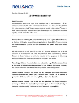 Mumbai, February 13, 2011

                                    RCOM Media Statement

Good Afternoon.
This statement is being issued today, in the interests of over 11 million investors, 1,50,000
employees, and nearly 250 million customers of the Reliance ADA Group, including RCOM’s
125 million customers, the 2nd largest telecom customer base in India, and the 5th largest in
Asia. The purpose of this statement is to clarify issues arising from distorted and erroneous
reporting on facts in a section of the media.
---------------------------------------------------------------------------------------------------------------------------


Reliance Telecom held only 9.9 per cent of the equity share capital of Swan Telecom,
at the time of filing the relevant license application in March 2007. This shareholding
was fully disclosed at inception, and this information has always been in the public
domain.


We have brought to the kind notice of the CAG, DoT and other authorities that, as per the
provisions of the Companies Act, 1956, the preference share capital held by Reliance
Telecom in Swan Telecom is not to be included for the purposes of determining
shareholding levels. Our explanation is supported by eminent legal advise.


Accordingly, Reliance Communications has not violated any of its license conditions
at any stage, on account of cross-holdings of 10% or above in any another Licensee,
and is in full compliance with all applicable DoT guidelines, rules and regulations.


Neither Reliance Telecom, nor RCOM, nor any Reliance ADA Group individual,
company or affiliate held even a SINGLE share in Swan Telecom Ltd., at the time of
grant of the 2G license to them in January 2008, or at any time thereafter.


Neither Reliance Telecom, nor RCOM, nor any Reliance ADA Group individual,
company or affiliate has obtained any monetary gain or other benefit, directly or
indirectly, from the grant of 2G license to Swan Telecom in January 2008.




         Reliance Communications Limited, Registered Office: H, Block, 1st Floor, Dhirubhai Ambani Knowledge City,       1
                           Navi Mumbai – 400 710 Tel: 022-3038 6286, Fax: 022-3037 6622
 