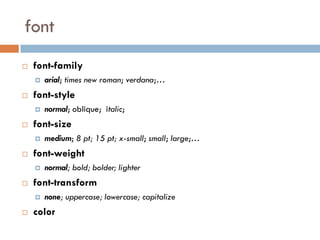 font
   font-family
       arial; times new roman; verdana;…
   font-style
       normal; oblique; italic;
   font-size
       medium; 8 pt; 15 pt; x-small; small; large;…
   font-weight
       normal; bold; bolder; lighter
   font-transform
       none; uppercase; lowercase; capitalize
   color
 