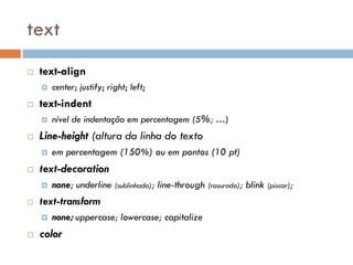 text
   text-align
       center; justify; right; left;
   text-indent
       nível de indentação em percentagem (5%; …)
   Line-height (altura da linha do texto
       em percentagem (150%) ou em pontos (10 pt)
   text-decoration
       none; underline (sublinhado); line-through (rasurado); blink (piscar);
   text-transform
       none; uppercase; lowercase; capitalize
   color
 