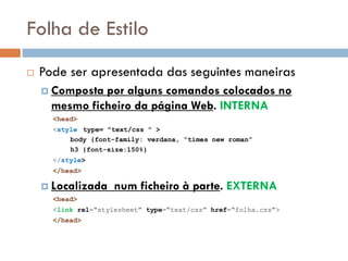 Folha de Estilo
   Pode ser apresentada das seguintes maneiras
     Composta por alguns comandos colocados no
      mesmo ficheiro da página Web. INTERNA
      <head>
      <style type= "text/css " >
          body {font-family: verdana, “times new roman”
          h3 {font-size:150%}
      </style>
      </head>

     Localizada     num ficheiro à parte. EXTERNA
      <head>
      <link rel=“stylesheet” type=“text/css” href=“folha.css”>
      </head>
 
