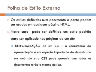 Folha de Estilo Externa
   Os estilos definidos num documento à parte podem
    ser usados em qualquer página HTML.
   Neste caso pode ser definido um estilo padrão
    para ser aplicado nas páginas de um site
       UNIFORMIZAÇÃO de um site – a consistência da
        apresentação é um aspecto importante do desenho de
        um web site e o CSS pode garantir que todos os
        documentos terão o mesmo design.
 