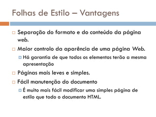 Folhas de Estilo – Vantagens
   Separação do formato e do conteúdo da página
    web.
   Maior controlo da aparência de uma página Web.
     Hágarantia de que todos os elementos terão a mesma
     apresentação
   Páginas mais leves e simples.
   Fácil manutenção do documento
    É muito mais fácil modificar uma simples página de
     estilo que todo o documento HTML.
 