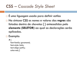 CSS – Cascade Style Sheet
   É uma liguagem usada para definir estilos
   Na sintaxe CSS os nomes e valores das regras são
    listados dentro de chavetas { } antecedidas pelo
    elemento (SELETOR) ao qual as declarações serão
    aplicadas.
   Exemplo:
    P{
     font-family: garamond;
     font-style: italic;
     text-align: justify;
     color:red; }
 