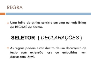 REGRA

   Uma folha de estilos consiste em uma ou mais linhas
    de REGRAS da forma.


    SELETOR { DECLARAÇÕES }
   As regras podem estar dentro de um documento de
    texto com extensão .css ou embutidas num
    documento .html.
 