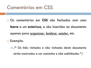 Comentários em CSS

   Os comentários em CSS são fechados com uma
    barra e um asterisco, e são inseridos no documento
    apenas para organizar, lembrar, anotar, etc.

   Exemplo:
     /*   Os links visitados e não visitados deste documento
      serão mostrados a cor castanha e não sublinhados */
 