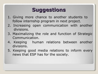 Suggestions 1. Giving more chance to another students to  follow internship program in next project. 2. Increasing open communication with another  divisions. 3. Maximalizing the role and function of Strategic Communication. 4. Keeping  human relations between another divisions. 5. Keeping good media relations to inform every news that ESP has for the society. 
