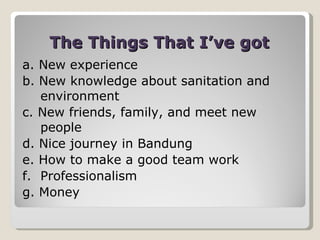 The Things That I’ve got a. New experience b. New knowledge about sanitation and environment c. New friends, family, and meet new people d. Nice journey in Bandung e. How to make a good team work f. Professionalism  g. Money 