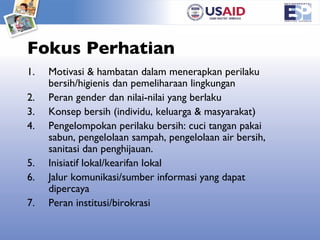 Fokus Perhatian Motivasi & hambatan dalam menerapkan perilaku bersih/higienis dan pemeliharaan lingkungan Peran gender dan nilai-nilai yang berlaku Konsep bersih (individu, keluarga & masyarakat) Pengelompokan perilaku bersih: cuci tangan pakai sabun, pengelolaan sampah, pengelolaan air bersih, sanitasi dan penghijauan.  Inisiatif lokal/kearifan lokal Jalur komunikasi/sumber informasi yang dapat dipercaya Peran institusi/birokrasi 