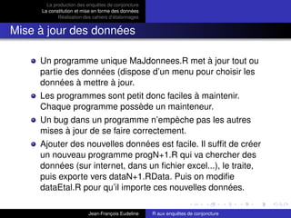 La production des enquêtes de conjoncture
La constitution et mise en forme des données
Réalisation des cahiers d’étalonnages
Mise à jour des données
Un programme unique MaJdonnees.R met à jour tout ou
partie des données (dispose d’un menu pour choisir les
données à mettre à jour.
Les programmes sont petit donc faciles à maintenir.
Chaque programme possède un mainteneur.
Un bug dans un programme n’empèche pas les autres
mises à jour de se faire correctement.
Ajouter des nouvelles données est facile. Il sufﬁt de créer
un nouveau programme progN+1.R qui va chercher des
données (sur internet, dans un ﬁchier excel...), le traite,
puis exporte vers dataN+1.RData. Puis on modiﬁe
dataEtal.R pour qu’il importe ces nouvelles données.
Jean-François Eudeline R aux enquêtes de conjoncture
 