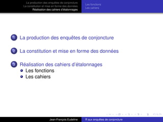 La production des enquêtes de conjoncture
La constitution et mise en forme des données
Réalisation des cahiers d’étalonnages
Les fonctions
Les cahiers
1 La production des enquêtes de conjoncture
2 La constitution et mise en forme des données
3 Réalisation des cahiers d’étalonnages
Les fonctions
Les cahiers
Jean-François Eudeline R aux enquêtes de conjoncture
 