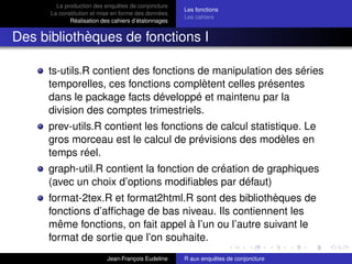 La production des enquêtes de conjoncture
La constitution et mise en forme des données
Réalisation des cahiers d’étalonnages
Les fonctions
Les cahiers
Des bibliothèques de fonctions I
ts-utils.R contient des fonctions de manipulation des séries
temporelles, ces fonctions complètent celles présentes
dans le package facts développé et maintenu par la
division des comptes trimestriels.
prev-utils.R contient les fonctions de calcul statistique. Le
gros morceau est le calcul de prévisions des modèles en
temps réel.
graph-util.R contient la fonction de création de graphiques
(avec un choix d’options modiﬁables par défaut)
format-2tex.R et format2html.R sont des bibliothèques de
fonctions d’afﬁchage de bas niveau. Ils contiennent les
même fonctions, on fait appel à l’un ou l’autre suivant le
format de sortie que l’on souhaite.
Jean-François Eudeline R aux enquêtes de conjoncture
 