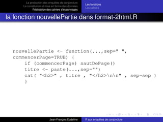 La production des enquêtes de conjoncture
La constitution et mise en forme des données
Réalisation des cahiers d’étalonnages
Les fonctions
Les cahiers
la fonction nouvellePartie dans format-2html.R
nouvellePartie <- function(...,sep=" ",
commencerPage=TRUE) {
if (commencerPage) sautDePage()
titre <- paste(...,sep="")
cat( "<h2>" , titre , "</h2>nn" , sep=sep )
}
Jean-François Eudeline R aux enquêtes de conjoncture
 