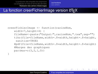 La production des enquêtes de conjoncture
La constitution et mise en forme des données
Réalisation des cahiers d’étalonnages
Les fonctions
Les cahiers
La fonction creerFichierImage version LATEX
creerFichierImage <- function(racineNom,
width=7,height=4) {
fileName<-paste("Output/",racineNom,".tex",sep="")
tikz(file=fileName,width=.8*width,height=.8*height,
sanitize=TRUE)
#pdf(file=fileName,width=.8*width,height=.8*height)
#Marges des graphiques
par(mar=c(3,2,1,0))
}
Jean-François Eudeline R aux enquêtes de conjoncture
 