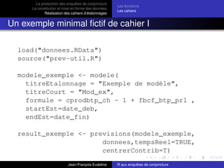 La production des enquêtes de conjoncture
La constitution et mise en forme des données
Réalisation des cahiers d’étalonnages
Les fonctions
Les cahiers
Un exemple minimal ﬁctif de cahier I
load("donnees.RData")
source("prev-util.R")
modele_exemple <- modele(
titreEtalonnage = "Exemple de modèle",
titreCourt = "Mod_ex",
formule = cprodbtp_ch ~ 1 + fbcf_btp_prl ,
startEst=date_deb,
endEst=date_fin)
result_exemple <- previsions(modele_exemple,
donnees,tempsReel=TRUE,
centrerContrib=T)
Jean-François Eudeline R aux enquêtes de conjoncture
 