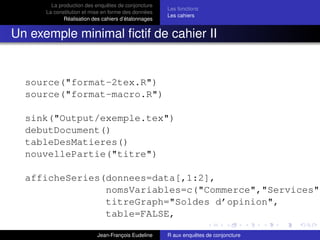 La production des enquêtes de conjoncture
La constitution et mise en forme des données
Réalisation des cahiers d’étalonnages
Les fonctions
Les cahiers
Un exemple minimal ﬁctif de cahier II
source("format-2tex.R")
source("format-macro.R")
sink("Output/exemple.tex")
debutDocument()
tableDesMatieres()
nouvellePartie("titre")
afficheSeries(donnees=data[,1:2],
nomsVariables=c("Commerce","Services")
titreGraph="Soldes d’opinion",
table=FALSE,
Jean-François Eudeline R aux enquêtes de conjoncture
 