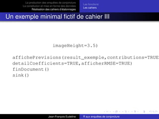 La production des enquêtes de conjoncture
La constitution et mise en forme des données
Réalisation des cahiers d’étalonnages
Les fonctions
Les cahiers
Un exemple minimal ﬁctif de cahier III
imageHeight=3.5)
affichePrevisions(result_exemple,contributions=TRUE,
detailCoefficients=TRUE,afficherRMSE=TRUE)
finDocument()
sink()
Jean-François Eudeline R aux enquêtes de conjoncture
 