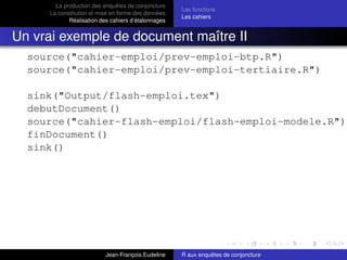 La production des enquêtes de conjoncture
La constitution et mise en forme des données
Réalisation des cahiers d’étalonnages
Les fonctions
Les cahiers
Un vrai exemple de document maître II
source("cahier-emploi/prev-emploi-btp.R")
source("cahier-emploi/prev-emploi-tertiaire.R")
sink("Output/flash-emploi.tex")
debutDocument()
source("cahier-flash-emploi/flash-emploi-modele.R")
finDocument()
sink()
Jean-François Eudeline R aux enquêtes de conjoncture
 