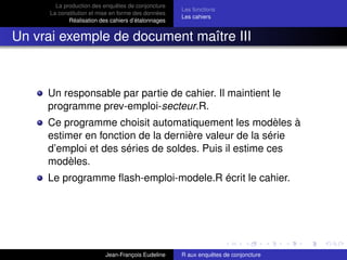 La production des enquêtes de conjoncture
La constitution et mise en forme des données
Réalisation des cahiers d’étalonnages
Les fonctions
Les cahiers
Un vrai exemple de document maître III
Un responsable par partie de cahier. Il maintient le
programme prev-emploi-secteur.R.
Ce programme choisit automatiquement les modèles à
estimer en fonction de la dernière valeur de la série
d’emploi et des séries de soldes. Puis il estime ces
modèles.
Le programme ﬂash-emploi-modele.R écrit le cahier.
Jean-François Eudeline R aux enquêtes de conjoncture
 