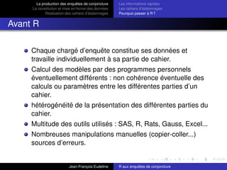 La production des enquêtes de conjoncture
La constitution et mise en forme des données
Réalisation des cahiers d’étalonnages
Les informations rapides
Les cahiers d’étalonnages
Pourquoi passer à R ?
Avant R
Chaque chargé d’enquête constitue ses données et
travaille individuellement à sa partie de cahier.
Calcul des modèles par des programmes personnels
éventuellement différents : non cohérence éventuelle des
calculs ou paramètres entre les différentes parties d’un
cahier.
hétérogénéité de la présentation des différentes parties du
cahier.
Multitude des outils utilisés : SAS, R, Rats, Gauss, Excel...
Nombreuses manipulations manuelles (copier-coller...)
sources d’erreurs.
Jean-François Eudeline R aux enquêtes de conjoncture
 