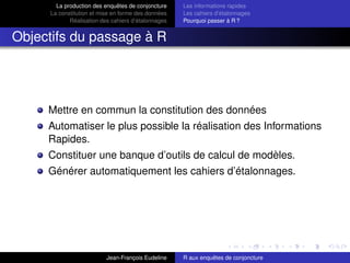 La production des enquêtes de conjoncture
La constitution et mise en forme des données
Réalisation des cahiers d’étalonnages
Les informations rapides
Les cahiers d’étalonnages
Pourquoi passer à R ?
Objectifs du passage à R
Mettre en commun la constitution des données
Automatiser le plus possible la réalisation des Informations
Rapides.
Constituer une banque d’outils de calcul de modèles.
Générer automatiquement les cahiers d’étalonnages.
Jean-François Eudeline R aux enquêtes de conjoncture
 
