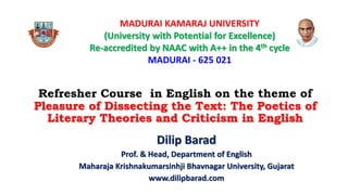 Refresher Course in English on the theme of
Pleasure of Dissecting the Text: The Poetics of
Literary Theories and Criticism in English
Dilip Barad
Prof. & Head, Department of English
Maharaja Krishnakumarsinhji Bhavnagar University, Gujarat
www.dilipbarad.com
MADURAI KAMARAJ UNIVERSITY
(University with Potential for Excellence)
Re-accredited by NAAC with A++ in the 4th cycle
MADURAI - 625 021
 